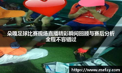 朵嘎足球比赛现场直播精彩瞬间回顾与赛后分析全程不容错过