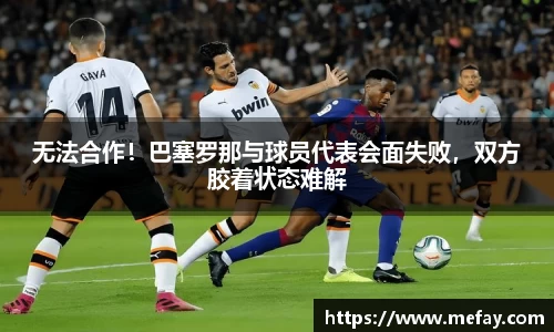 无法合作！巴塞罗那与球员代表会面失败，双方胶着状态难解